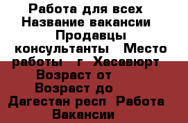 Работа для всех › Название вакансии ­ Продавцы консультанты › Место работы ­ г. Хасавюрт › Возраст от ­ 18 › Возраст до ­ 70 - Дагестан респ. Работа » Вакансии   